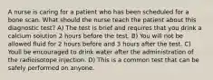 A nurse is caring for a patient who has been scheduled for a bone scan. What should the nurse teach the patient about this diagnostic test? A) The test is brief and requires that you drink a calcium solution 2 hours before the test. B) You will not be allowed fluid for 2 hours before and 3 hours after the test. C) Youll be encouraged to drink water after the administration of the radioisotope injection. D) This is a common test that can be safely performed on anyone.