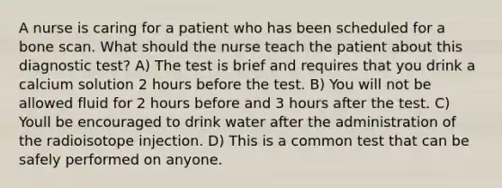 A nurse is caring for a patient who has been scheduled for a bone scan. What should the nurse teach the patient about this diagnostic test? A) The test is brief and requires that you drink a calcium solution 2 hours before the test. B) You will not be allowed fluid for 2 hours before and 3 hours after the test. C) Youll be encouraged to drink water after the administration of the radioisotope injection. D) This is a common test that can be safely performed on anyone.