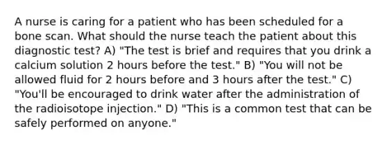 A nurse is caring for a patient who has been scheduled for a bone scan. What should the nurse teach the patient about this diagnostic test? A) "The test is brief and requires that you drink a calcium solution 2 hours before the test." B) "You will not be allowed fluid for 2 hours before and 3 hours after the test." C) "You'll be encouraged to drink water after the administration of the radioisotope injection." D) "This is a common test that can be safely performed on anyone."