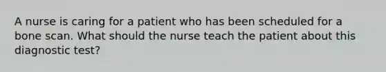 A nurse is caring for a patient who has been scheduled for a bone scan. What should the nurse teach the patient about this diagnostic test?