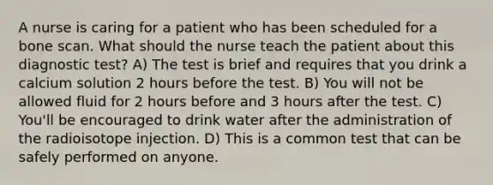 A nurse is caring for a patient who has been scheduled for a bone scan. What should the nurse teach the patient about this diagnostic test? A) The test is brief and requires that you drink a calcium solution 2 hours before the test. B) You will not be allowed fluid for 2 hours before and 3 hours after the test. C) You'll be encouraged to drink water after the administration of the radioisotope injection. D) This is a common test that can be safely performed on anyone.