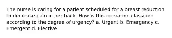 The nurse is caring for a patient scheduled for a breast reduction to decrease pain in her back. How is this operation classified according to the degree of urgency? a. Urgent b. Emergency c. Emergent d. Elective