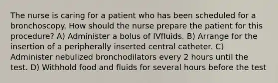 The nurse is caring for a patient who has been scheduled for a bronchoscopy. How should the nurse prepare the patient for this procedure? A) Administer a bolus of IVfluids. B) Arrange for the insertion of a peripherally inserted central catheter. C) Administer nebulized bronchodilators every 2 hours until the test. D) Withhold food and fluids for several hours before the test