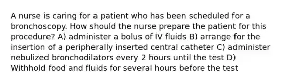 A nurse is caring for a patient who has been scheduled for a bronchoscopy. How should the nurse prepare the patient for this procedure? A) administer a bolus of IV fluids B) arrange for the insertion of a peripherally inserted central catheter C) administer nebulized bronchodilators every 2 hours until the test D) Withhold food and fluids for several hours before the test