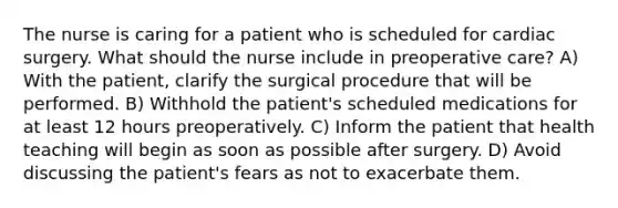 The nurse is caring for a patient who is scheduled for cardiac surgery. What should the nurse include in preoperative care? A) With the patient, clarify the surgical procedure that will be performed. B) Withhold the patient's scheduled medications for at least 12 hours preoperatively. C) Inform the patient that health teaching will begin as soon as possible after surgery. D) Avoid discussing the patient's fears as not to exacerbate them.