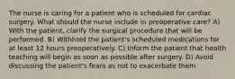 The nurse is caring for a patient who is scheduled for cardiac surgery. What should the nurse include in preoperative care? A) With the patient, clarify the surgical procedure that will be performed. B) Withhold the patient's scheduled medications for at least 12 hours preoperatively. C) Inform the patient that health teaching will begin as soon as possible after surgery. D) Avoid discussing the patient's fears as not to exacerbate them