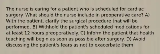 The nurse is caring for a patient who is scheduled for cardiac surgery. What should the nurse include in preoperative care? A) With the patient, clarify the surgical procedure that will be performed. B) Withhold the patient's scheduled medications for at least 12 hours preoperatively. C) Inform the patient that health teaching will begin as soon as possible after surgery. D) Avoid discussing the patient's fears as not to exacerbate them