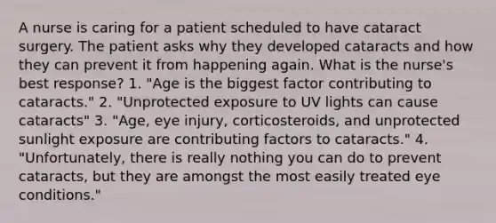 A nurse is caring for a patient scheduled to have cataract surgery. The patient asks why they developed cataracts and how they can prevent it from happening again. What is the nurse's best response? 1. "Age is the biggest factor contributing to cataracts." 2. "Unprotected exposure to UV lights can cause cataracts" 3. "Age, eye injury, corticosteroids, and unprotected sunlight exposure are contributing factors to cataracts." 4. "Unfortunately, there is really nothing you can do to prevent cataracts, but they are amongst the most easily treated eye conditions."