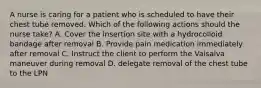 A nurse is caring for a patient who is scheduled to have their chest tube removed. Which of the following actions should the nurse take? A. Cover the insertion site with a hydrocolloid bandage after removal B. Provide pain medication immediately after removal C. Instruct the client to perform the Valsalva maneuver during removal D. delegate removal of the chest tube to the LPN