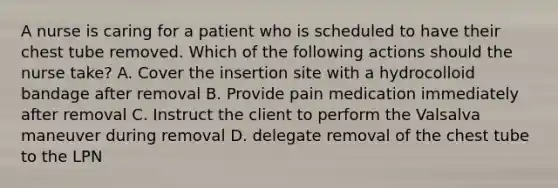 A nurse is caring for a patient who is scheduled to have their chest tube removed. Which of the following actions should the nurse take? A. Cover the insertion site with a hydrocolloid bandage after removal B. Provide pain medication immediately after removal C. Instruct the client to perform the Valsalva maneuver during removal D. delegate removal of the chest tube to the LPN