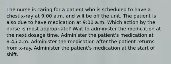 The nurse is caring for a patient who is scheduled to have a chest x-ray at 9:00 a.m. and will be off the unit. The patient is also due to have medication at 9:00 a.m. Which action by the nurse is most appropriate? Wait to administer the medication at the next dosage time. Administer the patient's medication at 8:45 a.m. Administer the medication after the patient returns from x-ray. Administer the patient's medication at the start of shift.