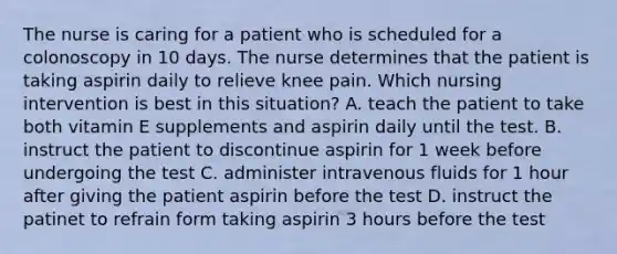 The nurse is caring for a patient who is scheduled for a colonoscopy in 10 days. The nurse determines that the patient is taking aspirin daily to relieve knee pain. Which nursing intervention is best in this situation? A. teach the patient to take both vitamin E supplements and aspirin daily until the test. B. instruct the patient to discontinue aspirin for 1 week before undergoing the test C. administer intravenous fluids for 1 hour after giving the patient aspirin before the test D. instruct the patinet to refrain form taking aspirin 3 hours before the test