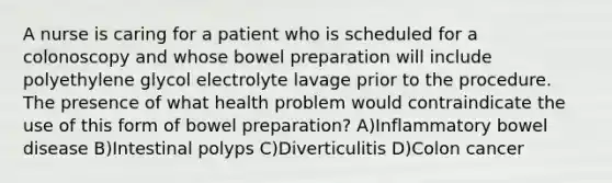 A nurse is caring for a patient who is scheduled for a colonoscopy and whose bowel preparation will include polyethylene glycol electrolyte lavage prior to the procedure. The presence of what health problem would contraindicate the use of this form of bowel preparation? A)Inflammatory bowel disease B)Intestinal polyps C)Diverticulitis D)Colon cancer