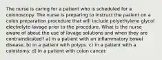 The nurse is caring for a patient who is scheduled for a colonoscopy. The nurse is preparing to instruct the patient on a colon preparation procedure that will include polyethylene glycol electrolyte lavage prior to the procedure. What is the nurse aware of about the use of lavage solutions and when they are contraindicated? a) In a patient with an inflammatory bowel disease. b) In a patient with polyps. c) In a patient with a colostomy. d) In a patient with colon cancer.