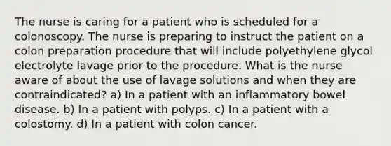 The nurse is caring for a patient who is scheduled for a colonoscopy. The nurse is preparing to instruct the patient on a colon preparation procedure that will include polyethylene glycol electrolyte lavage prior to the procedure. What is the nurse aware of about the use of lavage solutions and when they are contraindicated? a) In a patient with an inflammatory bowel disease. b) In a patient with polyps. c) In a patient with a colostomy. d) In a patient with colon cancer.