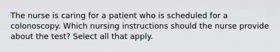 The nurse is caring for a patient who is scheduled for a colonoscopy. Which nursing instructions should the nurse provide about the test? Select all that apply.