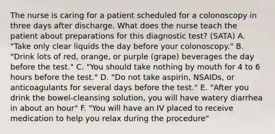 The nurse is caring for a patient scheduled for a colonoscopy in three days after discharge. What does the nurse teach the patient about preparations for this diagnostic test? (SATA) A. "Take only clear liquids the day before your colonoscopy." B. "Drink lots of red, orange, or purple (grape) beverages the day before the test." C. "You should take nothing by mouth for 4 to 6 hours before the test." D. "Do not take aspirin, NSAIDs, or anticoagulants for several days before the test." E. "After you drink the bowel-cleansing solution, you will have watery diarrhea in about an hour" F. "You will have an IV placed to receive medication to help you relax during the procedure"