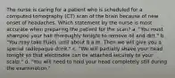 The nurse is caring for a patient who is scheduled for a computed tomography (CT) scan of the brain because of new onset of headaches. Which statement by the nurse is most accurate when preparing the patient for the scan? a. "You must shampoo your hair thoroughly tonight to remove oil and dirt." b. "You may take fluids until about 8 a.m. Then we will give you a special radiopaque drink." c. "We will partially shave your head tonight so that electrodes can be attached securely to your scalp." d. "You will need to hold your head completely still during the examination."