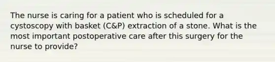 The nurse is caring for a patient who is scheduled for a cystoscopy with basket (C&P) extraction of a stone. What is the most important postoperative care after this surgery for the nurse to provide?