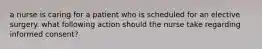 a nurse is caring for a patient who is scheduled for an elective surgery. what following action should the nurse take regarding informed consent?