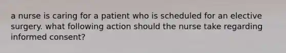 a nurse is caring for a patient who is scheduled for an elective surgery. what following action should the nurse take regarding informed consent?