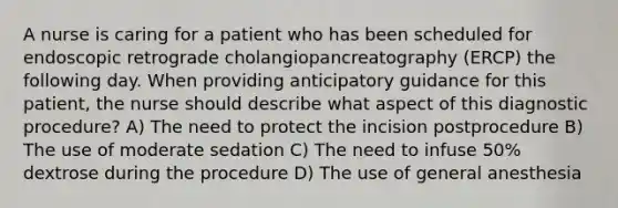 A nurse is caring for a patient who has been scheduled for endoscopic retrograde cholangiopancreatography (ERCP) the following day. When providing anticipatory guidance for this patient, the nurse should describe what aspect of this diagnostic procedure? A) The need to protect the incision postprocedure B) The use of moderate sedation C) The need to infuse 50% dextrose during the procedure D) The use of general anesthesia