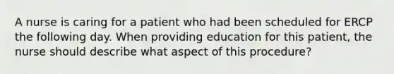 A nurse is caring for a patient who had been scheduled for ERCP the following day. When providing education for this patient, the nurse should describe what aspect of this procedure?