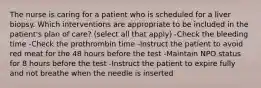 The nurse is caring for a patient who is scheduled for a liver biopsy. Which interventions are appropriate to be included in the patient's plan of care? (select all that apply) -Check the bleeding time -Check the prothrombin time -Instruct the patient to avoid red meat for the 48 hours before the test -Maintain NPO status for 8 hours before the test -Instruct the patient to expire fully and not breathe when the needle is inserted