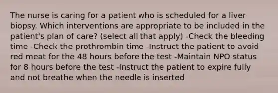 The nurse is caring for a patient who is scheduled for a liver biopsy. Which interventions are appropriate to be included in the patient's plan of care? (select all that apply) -Check the bleeding time -Check the prothrombin time -Instruct the patient to avoid red meat for the 48 hours before the test -Maintain NPO status for 8 hours before the test -Instruct the patient to expire fully and not breathe when the needle is inserted