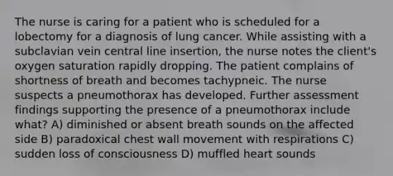 The nurse is caring for a patient who is scheduled for a lobectomy for a diagnosis of lung cancer. While assisting with a subclavian vein central line insertion, the nurse notes the client's oxygen saturation rapidly dropping. The patient complains of shortness of breath and becomes tachypneic. The nurse suspects a pneumothorax has developed. Further assessment findings supporting the presence of a pneumothorax include what? A) diminished or absent breath sounds on the affected side B) paradoxical chest wall movement with respirations C) sudden loss of consciousness D) muffled heart sounds