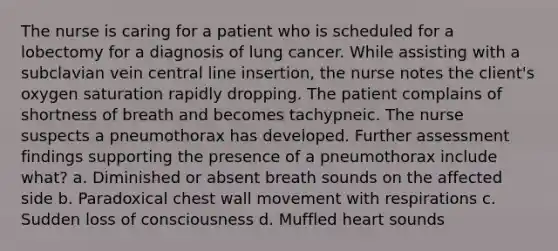 The nurse is caring for a patient who is scheduled for a lobectomy for a diagnosis of lung cancer. While assisting with a subclavian vein central line insertion, the nurse notes the client's oxygen saturation rapidly dropping. The patient complains of shortness of breath and becomes tachypneic. The nurse suspects a pneumothorax has developed. Further assessment findings supporting the presence of a pneumothorax include what? a. Diminished or absent breath sounds on the affected side b. Paradoxical chest wall movement with respirations c. Sudden loss of consciousness d. Muffled heart sounds