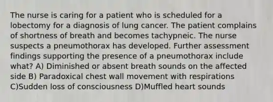 The nurse is caring for a patient who is scheduled for a lobectomy for a diagnosis of lung cancer. The patient complains of shortness of breath and becomes tachypneic. The nurse suspects a pneumothorax has developed. Further assessment findings supporting the presence of a pneumothorax include what? A) Diminished or absent breath sounds on the affected side B) Paradoxical chest wall movement with respirations C)Sudden loss of consciousness D)Muffled heart sounds