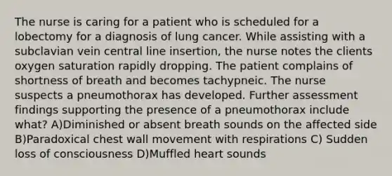 The nurse is caring for a patient who is scheduled for a lobectomy for a diagnosis of lung cancer. While assisting with a subclavian vein central line insertion, the nurse notes the clients oxygen saturation rapidly dropping. The patient complains of shortness of breath and becomes tachypneic. The nurse suspects a pneumothorax has developed. Further assessment findings supporting the presence of a pneumothorax include what? A)Diminished or absent breath sounds on the affected side B)Paradoxical chest wall movement with respirations C) Sudden loss of consciousness D)Muffled heart sounds