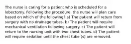 The nurse is caring for a patient who is scheduled for a lobectomy. Following the procedure, the nurse will plan care based on which of the following? a) The patient will return from surgery with no drainage tubes. b) The patient will require mechanical ventilation following surgery. c) The patient will return to the nursing unit with two chest tubes. d) The patient will require sedation until the chest tube (s) are removed.