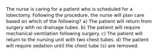 The nurse is caring for a patient who is scheduled for a lobectomy. Following the procedure, the nurse will plan care based on which of the following? a) The patient will return from surgery with no drainage tubes. b) The patient will require mechanical ventilation following surgery. c) The patient will return to the nursing unit with two chest tubes. d) The patient will require sedation until the chest tube (s) are removed.