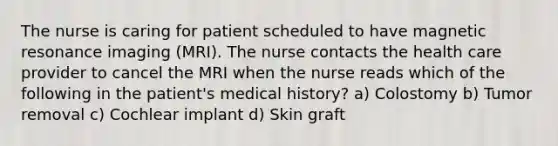 The nurse is caring for patient scheduled to have magnetic resonance imaging (MRI). The nurse contacts the health care provider to cancel the MRI when the nurse reads which of the following in the patient's medical history? a) Colostomy b) Tumor removal c) Cochlear implant d) Skin graft