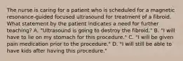 The nurse is caring for a patient who is scheduled for a magnetic resonance-guided focused ultrasound for treatment of a fibroid. What statement by the patient indicates a need for further teaching? A. "Ultrasound is going to destroy the fibroid." B. "I will have to lie on my stomach for this procedure." C. "I will be given pain medication prior to the procedure." D. "I will still be able to have kids after having this procedure."