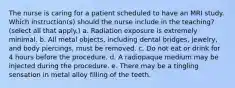 The nurse is caring for a patient scheduled to have an MRI study. Which instruction(s) should the nurse include in the teaching? (select all that apply.) a. Radiation exposure is extremely minimal. b. All metal objects, including dental bridges, jewelry, and body piercings, must be removed. c. Do not eat or drink for 4 hours before the procedure. d. A radiopaque medium may be injected during the procedure. e. There may be a tingling sensation in metal alloy filling of the teeth.