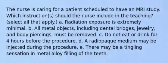 The nurse is caring for a patient scheduled to have an MRI study. Which instruction(s) should the nurse include in the teaching? (select all that apply.) a. Radiation exposure is extremely minimal. b. All metal objects, including dental bridges, jewelry, and body piercings, must be removed. c. Do not eat or drink for 4 hours before the procedure. d. A radiopaque medium may be injected during the procedure. e. There may be a tingling sensation in metal alloy filling of the teeth.