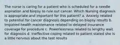 The nurse is caring for a patient who is scheduled for a needle aspiration and biopsy to rule out cancer. Which Nursing diagnosis is appropriate and important for this patient? a. Anxiety related to potential for cancer diagnosis depending on biopsy results b. Impaired health maintenance related to delayed insurance coverage for procedure c. Powerlessness related to lengthy wait for diagnosis d. Ineffective coping related to patient stated she is a little nervous about the test results