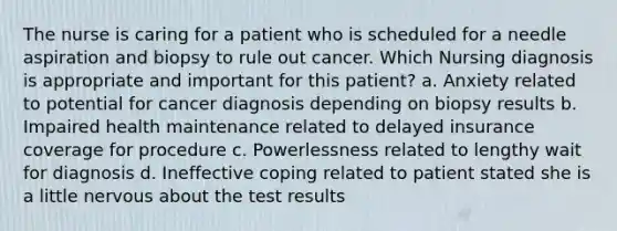 The nurse is caring for a patient who is scheduled for a needle aspiration and biopsy to rule out cancer. Which Nursing diagnosis is appropriate and important for this patient? a. Anxiety related to potential for cancer diagnosis depending on biopsy results b. Impaired health maintenance related to delayed insurance coverage for procedure c. Powerlessness related to lengthy wait for diagnosis d. Ineffective coping related to patient stated she is a little nervous about the test results