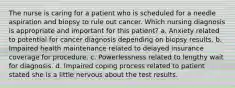 The nurse is caring for a patient who is scheduled for a needle aspiration and biopsy to rule out cancer. Which nursing diagnosis is appropriate and important for this patient? a. Anxiety related to potential for cancer diagnosis depending on biopsy results. b. Impaired health maintenance related to delayed insurance coverage for procedure. c. Powerlessness related to lengthy wait for diagnosis. d. Impaired coping process related to patient stated she is a little nervous about the test results.