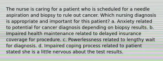 The nurse is caring for a patient who is scheduled for a needle aspiration and biopsy to rule out cancer. Which nursing diagnosis is appropriate and important for this patient? a. Anxiety related to potential for cancer diagnosis depending on biopsy results. b. Impaired health maintenance related to delayed insurance coverage for procedure. c. Powerlessness related to lengthy wait for diagnosis. d. Impaired coping process related to patient stated she is a little nervous about the test results.