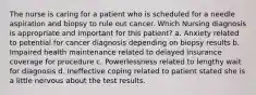 The nurse is caring for a patient who is scheduled for a needle aspiration and biopsy to rule out cancer. Which Nursing diagnosis is appropriate and important for this patient? a. Anxiety related to potential for cancer diagnosis depending on biopsy results b. Impaired health maintenance related to delayed insurance coverage for procedure c. Powerlessness related to lengthy wait for diagnosis d. Ineffective coping related to patient stated she is a little nervous about the test results.