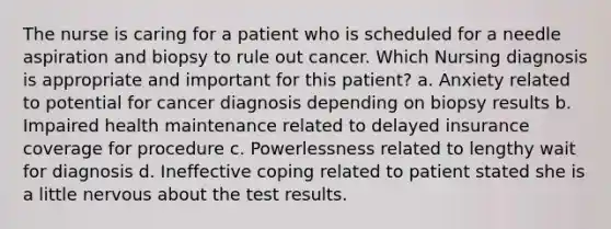 The nurse is caring for a patient who is scheduled for a needle aspiration and biopsy to rule out cancer. Which Nursing diagnosis is appropriate and important for this patient? a. Anxiety related to potential for cancer diagnosis depending on biopsy results b. Impaired health maintenance related to delayed insurance coverage for procedure c. Powerlessness related to lengthy wait for diagnosis d. Ineffective coping related to patient stated she is a little nervous about the test results.