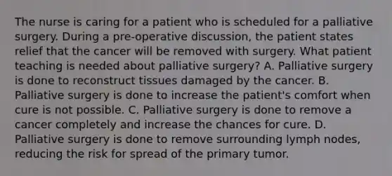 The nurse is caring for a patient who is scheduled for a palliative surgery. During a pre-operative discussion, the patient states relief that the cancer will be removed with surgery. What patient teaching is needed about palliative surgery? A. Palliative surgery is done to reconstruct tissues damaged by the cancer. B. Palliative surgery is done to increase the patient's comfort when cure is not possible. C. Palliative surgery is done to remove a cancer completely and increase the chances for cure. D. Palliative surgery is done to remove surrounding lymph nodes, reducing the risk for spread of the primary tumor.