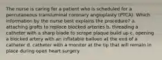 The nurse is caring for a patient who is scheduled for a percutaneous transluminal coronary angioplasty (PTCA). Which information by the nurse best explains the procedure? a. attaching grafts to replace blocked arteries b. threading a catheter with a sharp blade to scrape plaque build up c. opening a blocked artery with an inflatable balloon at the end of a catheter d. catheter with a monitor at the tip that will remain in place during open heart surgery