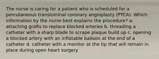 The nurse is caring for a patient who is scheduled for a percutaneous transluminal coronary angioplasty (PTCA). Which information by the nurse best explains the procedure? a. attaching grafts to replace blocked arteries b. threading a catheter with a sharp blade to scrape plaque build up c. opening a blocked artery with an inflatable balloon at the end of a catheter d. catheter with a monitor at the tip that will remain in place during open heart surgery