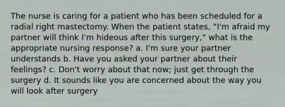 The nurse is caring for a patient who has been scheduled for a radial right mastectomy. When the patient states, "I'm afraid my partner will think I'm hideous after this surgery," what is the appropriate nursing response? a. I'm sure your partner understands b. Have you asked your partner about their feelings? c. Don't worry about that now; just get through the surgery d. It sounds like you are concerned about the way you will look after surgery