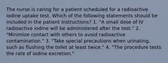 The nurse is caring for a patient scheduled for a radioactive iodine uptake test. Which of the following statements should be included in the patient instructions? 1. "A small dose of IV radioactive iodine will be administered after the test." 2. "Minimize contact with others to avoid radioactive contamination." 3. "Take special precautions when urinating, such as flushing the toilet at least twice." 4. "The procedure tests the rate of iodine excretion."